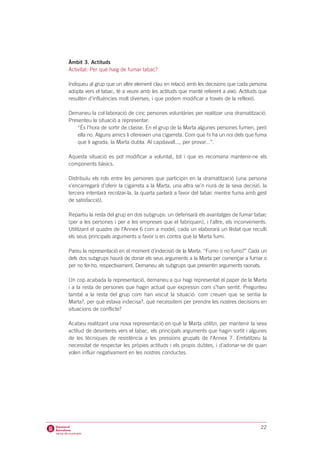 Àmbit 3. Actituds
Activitat: Per què haig de fumar tabac?

Indiqueu al grup que un altre element clau en relació amb les decisions que cada persona
adopta vers el tabac, té a veure amb les actituds que manté referent a això. Actituds que
resulten d’influències molt diverses, i que podem modificar a través de la reflexió.

Demaneu la col·laboració de cinc persones voluntàries per realitzar una dramatització.
Presenteu la situació a representar:
    “És l’hora de sortir de classe. En el grup de la Marta algunes persones fumen, però
    ella no. Alguns amics li ofereixen una cigarreta. Com que hi ha un noi dels que fuma
    que li agrada, la Marta dubta. Al capdavall..., per provar...”.

Aquesta situació es pot modificar a voluntat, tot i que es recomana mantenir-ne els
components bàsics.

Distribuïu els rols entre les persones que participin en la dramatització (una persona
s’encarregarà d’oferir la cigarreta a la Marta, una altra se’n riurà de la seva decisió, la
tercera intentarà recolzar-la, la quarta parlarà a favor del tabac mentre fuma amb gest
de satisfacció).

Repartiu la resta del grup en dos subgrups: un defensarà els avantatges de fumar tabac
(per a les persones i per a les empreses que el fabriquen), i l’altre, els inconvenients.
Utilitzant el quadre de l’Annex 6 com a model, cada un elaborarà un llistat que reculli
els seus principals arguments a favor o en contra que la Marta fumi.

Pareu la representació en el moment d’indecisió de la Marta. “Fumo o no fumo?” Cada un
dels dos subgrups haurà de donar els seus arguments a la Marta per començar a fumar o
per no fer-ho, respectivament. Demaneu als subgrups que presentin arguments raonats.

Un cop acabada la representació, demaneu a qui hagi representat el paper de la Marta
i a la resta de persones que hagin actuat que expressin com s’han sentit. Pregunteu
també a la resta del grup com han viscut la situació: com creuen que se sentia la
Marta?, per què estava indecisa?, què necessitem per prendre les nostres decisions en
situacions de conflicte?

Acabeu realitzant una nova representació en què la Marta utilitzi, per mantenir la seva
actitud de desinterès vers el tabac, els principals arguments que hagin sortit i algunes
de les tècniques de resistència a les pressions grupals de l’Annex 7. Emfatitzeu la
necessitat de respectar les pròpies actituds i els propis dubtes, i d’adonar-se de quan
volen influir negativament en les nostres conductes.




                                                                                        22
 