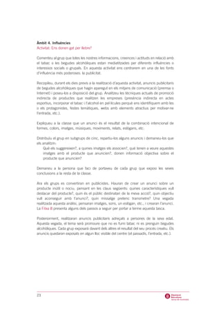 Àmbit 4. Influències
Activitat: Ens donen gat per llebre?

Comenteu al grup que totes les nostres informacions, creences i actituds en relació amb
el tabac o les begudes alcohòliques estan mediatitzades per diferents influències o
interessos socials o grupals. En aquesta activitat ens centrarem en una de les fonts
d’influència més poderoses: la publicitat.

Recopileu, durant els dies previs a la realització d’aquesta activitat, anuncis publicitaris
de begudes alcohòliques que hagin aparegut en els mitjans de comunicació (premsa o
Internet) i poseu-los a disposició del grup. Analitzeu les tècniques actuals de promoció
indirecta de productes que realitzen les empreses (presència indirecta en actes
esportius, incorporar el tabac i l’alcohol en pel·lícules perquè ens identifiquem amb les
o els protagonistes, festes temàtiques, webs amb elements atractius per motivar-ne
l’entrada, etc.).

Expliqueu a la classe que un anunci és el resultat de la combinació intencional de
formes, colors, imatges, músiques, moviments, relats, eslògans, etc.

Distribuïu el grup en subgrups de cinc, repartiu-los alguns anuncis i demaneu-los que
els analitzin:
    Què els suggereixen?, a quines imatges els associen?, què tenen a veure aquestes
    imatges amb el producte que anuncien?, donen informació objectiva sobre el
    producte que anuncien?

Demaneu a la persona que faci de portaveu de cada grup que exposi les seves
conclusions a la resta de la classe.

Ara els grups es convertiran en publicistes. Hauran de crear un anunci sobre un
producte inútil o nociu, pensant en les claus següents: quines característiques vull
destacar del producte?, quin és el públic destinatari de la meva acció?, quin objectiu
vull aconseguir amb l’anunci?, quin missatge pretenc transmetre? Una vegada
realitzada aquesta anàlisi, pensaran imatges, sons, un eslògan, etc., i crearan l’anunci.
La Fitxa 8 presenta alguns dels passos a seguir per portar a terme aquesta tasca.

Posteriorment, realitzaran anuncis publicitaris adreçats a persones de la seva edat.
Aquesta vegada, el tema serà promoure que no es fumi tabac ni es prenguin begudes
alcohòliques. Cada grup exposarà davant dels altres el resultat del seu procés creatiu. Els
anuncis quedaran exposats en algun lloc visible del centre (el passadís, l’entrada, etc.).




23
 
