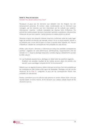 Àmbit 5. Presa de decisions
Activitat: Puc decidir sobre el meu futur?

Recalqueu al grup que les decisions que adoptem vers les drogues mai són
exclusivament personals. Al contrari: estan condicionades per la informació que
manegem, per les creences que hem interioritzat, per les actituds que sostenim.
Informacions, creences i actituds modulades per diverses fonts d’influència. Per
prendre les nostres pròpies decisions necessitem aprendre a qüestionar críticament les
influències de què som objecte, i també practicar el mateix procés de decisió.

Demaneu al grup que presentin diverses situacions conflictives sobre les quals hagin
hagut de prendre una decisió; per exemple, entrar o no en un equip esportiu, decidir si
es prefereix anar a viure amb el pare o la mare si aquests estan separats, etc. Hauran
d’identificar i debatre les conseqüències més probables de cada decisió.

Anoteu cada situació i demaneu a l’alumnat que indiqui les possibles conseqüències
positives i negatives de cada determinació, identificant-les, respectivament, amb els
símbols (+) i (-). Quan es plantegin desacords, convideu el grup a debatre’ls fins acordar
la millor solució.

Un cop finalitzada aquesta tasca, plantegeu un debat sobre les qüestions següents:
   Analitzem els possibles resultats de les nostres accions abans de prendre una
   decisió?, quins avantatges comporta fer-ho?, té inconvenients?

Advertiu que –en algunes ocasions- podem anticipar-nos al futur, fent més probable que
les conseqüències dels nostres actes siguin les desitjables. Plantegeu una per una les
situacions de la Fitxa 9 i pregunteu al grup per les conseqüències futures més
probables de cada decisió.

Acabeu comentant que en la vida de cada persona no només influeix l’atzar, sinó que
aquesta depèn, en bona mesura, de les decisions que cadascú adopta davant de les
situacions que viu.




                                                                                       24
 