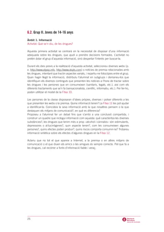 6.2. Grup II. Joves de 14-16 anys
Àmbit 1. Informació
Activitat: Què se’n diu, de les drogues?

Aquesta primera activitat se centrarà en la necessitat de disposar d’una informació
adequada sobre les drogues, que ajudi a prendre decisions formades. L’activitat no
pretén dotar el grup d’aquesta informació, sinó despertar l’interès per buscar-la.

Durant els dies previs a la realització d’aquesta activitat, seleccioneu diverses webs (p.
e. http://www.elpep.info, http://www.xkpts.com) o notícies de premsa relacionades amb
les drogues, intentant que tractin aspectes variats, i repartiu-ne fotocòpies entre el grup.
Quan hagin llegit la informació, distribuïu l’alumnat en subgrups i demaneu-los que
identifiquin els diversos continguts que presenten les notícies a l’hora de tractar sobre
les drogues i les persones que en consumeixen (sanitaris, legals, etc.), així com els
diferents tractaments que se’n fa (sensacionalista, científic, informatiu, etc.). Per fer-ho,
poden utilitzar el model de la Fitxa 10.

Les persones de la classe disposaran d’idees pròpies, diverses i potser diferents a les
que presenten les webs o la premsa. Quina informació tenen? La Fitxa 11 les pot ajudar
a identificar-la. Coincideix la seva informació amb la que nosaltres pensem o la que
destaquen els mitjans de comunicació?, en què es diferencia?
Proposeu a l’alumnat fer un debat fins que s’arribi a una conclusió compartida, i
construir un quadre que inclogui informació com aquesta: què caracteritza les diverses
substàncies?, les drogues que tenim més a prop –alcohol i cànnabis– són estimulants,
depressores o al·lucinògenes?, quin aspecte tenen?, com les consumeixen algunes
persones?, quins efectes poden produir?, quins riscos comporta consumir-ne? Trobareu
informació sintètica sobre els efectes d’algunes drogues en la Fitxa 12.

Aclariu que no tot el que apareix a Internet, a la premsa o en altres mitjans de
comunicació o el que diuen els amics o les amigues és sempre correcte. Pel que fa a
les drogues, cal recórrer a fonts d’informació fiable i veraç.




25
 
