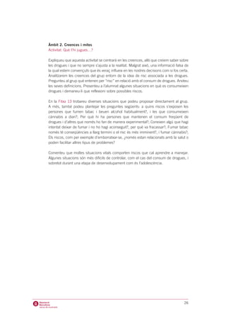 Àmbit 2. Creences i mites
Activitat: Què t’hi jugues…?

Expliqueu que aquesta activitat se centrarà en les creences, allò que creiem saber sobre
les drogues i que no sempre s’ajusta a la realitat. Malgrat això, una informació falsa de
la qual estem convençuts que és veraç influeix en les nostres decisions com si fos certa.
Analitzarem les creences del grup entorn de la idea de risc associada a les drogues.
Pregunteu al grup què entenen per “risc” en relació amb el consum de drogues. Anoteu
les seves definicions. Presenteu a l’alumnat algunes situacions en què es consumeixen
drogues i demaneu-li que reflexioni sobre possibles riscos.

En la Fitxa 13 trobareu diverses situacions que podeu proposar directament al grup.
A més, també podeu plantejar les preguntes següents: a quins riscos s’exposen les
persones que fumen tabac i beuen alcohol habitualment?, i les que consumeixen
cànnabis a diari?; Per què hi ha persones que mantenen el consum freqüent de
drogues i d’altres que només ho fan de manera experimental?; Coneixen algú que hagi
intentat deixar de fumar i no ho hagi aconseguit?, per què va fracassar?; Fumar tabac
només té conseqüències a llarg termini o el risc és més imminent?, i fumar cànnabis?;
Els riscos, com per exemple d’emborratxar-se, ¿només estan relacionats amb la salut o
poden facilitar altres tipus de problemes?

Comenteu que moltes situacions vitals comporten riscos que cal aprendre a manejar.
Algunes situacions són més difícils de controlar, com el cas del consum de drogues, i
sobretot durant una etapa de desenvolupament com és l’adolescència.




                                                                                      26
 