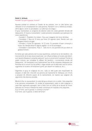 Àmbit 3. Actituds
Activitat: I jo què hi guanyo, fumant?

Aquesta activitat se centrarà en l’anàlisi de les actituds, com un dels factors que
influeixen en el comportament de cada persona. Prendrem com a referència el tabac.
(Amb alguns canvis es pot adaptar a un altre tipus de droga.)
El grup representarà un programa de televisió sobre els costos generals derivats del
tabaquisme. Hi haurà un presentador i quatre persones convidades que explicaran les
seves experiències:
     - Convidat 1. Propietari d’un estanc. Creu que s’exageren els riscos del tabac.
     - Convidada 2. Noia de 15 anys que fuma 10 cigarrets diaris. Només sent una
     lleugera irritació a la gola.
     - Convidat 3. Fuma 20 cigarretes i té 22 anys. Es penedeix d’haver començat a
     fumar. Ha intentat deixar-ho alguna vegada i no ho ha aconseguit.
     - Convidada 4. Exfumadora. Posa 2 cada dia en una guardiola (el que abans es
     gastava fumant).

Es tracta que cada persona narri la seva experiència, centrant-se en els beneficis i els
inconvenients de la seva situació particular: con influeix el tabac en la seva vida diària?,
quin benefici/despesa li comporta cada any?, quins inconvenients li produeix? També es
poden incloure, per completar la reflexió, els beneficis i inconvenients socials del
tabaquisme, i la manipulació que històricament han fet les empreses tabaqueres per
fomentar-ne el consum (no fer públics i negar estudis que el relacionen amb el càncer,
augmentar la nicotina i el tractament químic per afavorir-ne l’addicció, etc.).

Organitzeu el grup en subgrups de cinc, cada un dels quals serà responsable de
preparar un dels rols i d’escollir una persona per representar-lo. Dediqueu uns minuts
a preparar els diferents papers de la representació, de manera que sorgeixin els
arguments més diversos possible.

Mentre té lloc la representació, la resta del grup actuarà com a públic i farà preguntes
a les persones entrevistades. En acabar la representació, cada un dels subgrups, a
partir dels arguments apareguts –tant a favor com en contra de la decisió de fumar-
dedicarà uns minuts a redactar les seves conclusions en resposta a les preguntes:
Si jo no fumo, què hi guanyo, si començo a fumar?
Si jo fumo, què hi guanyo, si deixo de fumar?




27
 