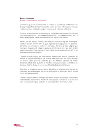 Àmbit 4. Influències
Activitat: Quins romanços, la publicitat!

Comenteu al grup que aquesta activitat se centrarà en la publicitat, pel fet de ser una
de les principals fonts d’influència sobre les nostres decisions. Informacions, creences
i actituds es veuen modulades, en gran mesura, per la influència publicitària.

Demaneu a l’alumnat que consulti webs de companyies relacionades amb l’alcohol
(http://www.bacardi.com, http://www.jbnightology.com, http://www.damm.es, etc.) i
analitzi les estratègies comercials que utilitzen per afavorir-ne el consum.

Recolliu, els dies previs a l’activitat, una selecció d’anuncis de begudes alcohòliques.
Distribuïu diversos anuncis entre el grup, organitzat en subgrups de cinc persones.
Comenteu que s’hauran de centrar en els textos. Demaneu a cada subgrup que
n’extreguin els guions, els eslògans i qualsevol altre forma de text, i que facin l’anàlisi
següent: què diuen?, què prometen?, tenen relació amb el producte anunciat?, és un
llenguatge descriptiu o metafòric?

Demaneu a cada subgrup que intercanviï els eslògans dels anuncis. ¿Serveixen els
anuncis de begudes alcohòliques per anunciar altres productes? Ara hauran de crear
un anunci sobre qualsevol producte que els interessi, utilitzant els textos
descontextualitzats de la publicitat de l’alcohol. Cada grup redactarà un llistat de les
tècniques literàries de què se serveix la publicitat de begudes alcohòliques.

Organitzeu un debat amb les conclusions dels diferents subgrups sobre l’ús que els
publicistes fan del llenguatge per evocar desitjos que no tenen cap relació amb el
producte que estan venent.

Finalment, repasseu totes les estratègies que utilitzen aquestes empreses per continuar fent
publicitat (reduir la concentració d’alcohol de certes begudes –barrejant-les en llaunes amb
altres sense alcohol-, regalar productes de promoció en bars d’oci nocturn, etc.).




                                                                                         28
 