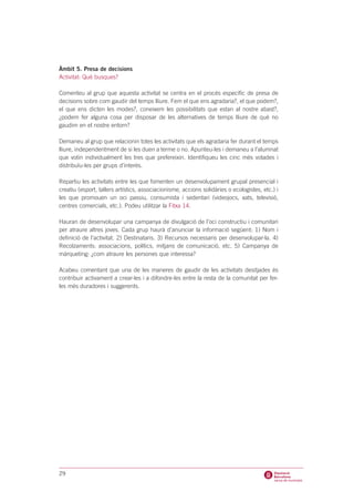 Àmbit 5. Presa de decisions
Activitat: Què busques?

Comenteu al grup que aquesta activitat se centra en el procés específic de presa de
decisions sobre com gaudir del temps lliure. Fem el que ens agradaria?, el que podem?,
el que ens dicten les modes?, coneixem les possibilitats que estan al nostre abast?,
¿podem fer alguna cosa per disposar de les alternatives de temps lliure de què no
gaudim en el nostre entorn?

Demaneu al grup que relacionin totes les activitats que els agradaria fer durant el temps
lliure, independentment de si les duen a terme o no. Apunteu-les i demaneu a l’alumnat
que votin individualment les tres que prefereixin. Identifiqueu les cinc més votades i
distribuïu-les per grups d’interès.

Repartiu les activitats entre les que fomenten un desenvolupament grupal presencial i
creatiu (esport, tallers artístics, associacionisme, accions solidàries o ecologistes, etc.) i
les que promouen un oci passiu, consumista i sedentari (videojocs, xats, televisió,
centres comercials, etc.). Podeu utilitzar la Fitxa 14.

Hauran de desenvolupar una campanya de divulgació de l’oci constructiu i comunitari
per atraure altres joves. Cada grup haurà d’anunciar la informació següent: 1) Nom i
definició de l’activitat. 2) Destinataris. 3) Recursos necessaris per desenvolupar-la. 4)
Recolzaments: associacions, polítics, mitjans de comunicació, etc. 5) Campanya de
màrqueting: ¿com atraure les persones que interessa?

Acabeu comentant que una de les maneres de gaudir de les activitats desitjades és
contribuir activament a crear-les i a difondre-les entre la resta de la comunitat per fer-
les més duradores i suggerents.




29
 