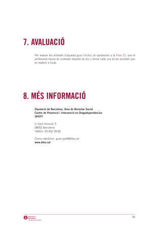 7. AVALUACIÓ
   Per avaluar les activitats d’aquesta guia s’inclou un qüestionari a la Fitxa 15, que el
   professorat hauria de contestar després de dur a terme cada una de les activitats que
   es realitzin a l’aula.




8. MÉS INFORMACIÓ
   Diputació de Barcelona. Àrea de Benestar Social
   Centre de Prevenció i Intervenció en Drogodependències
   SPOTT

   C/ Sant Honorat, 5
   08002 Barcelona
   Telèfon: 93 402 28 80

   Correu electrònic: gcas.spott@diba.cat
   www.diba.cat




                                                                                       30
 