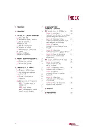 ÍNDEX
1. PRESENTACIÓ                         7    6. DESENVOLUPAMENT
                                            EDUCATIU DE L’EXPOSICIÓ                   19
2. PRESENTACIÓ                         9    6.1. Grup I. Joves de 12-14 anys          20
                                              Àmbit 1. Informació                     20
3. EVOLUCIÓ DELS CONSUMS DE DROGUES    11     Activitat: Tots els joves fumen tabac
                                              i prenen begudes alcohòliques?
   3.1. Final dels 70:
   un temps marcat per l’heroïna       11     Àmbit 2. Creences i mites               21
                                              Activitat: Creences sobre el tabac
    3.2. Els 80 la cocaïna                    i les begudes alcohòliques
    entra en escena                    11
                                              Àmbit 3. Actituds                       22
    3.3. Els 90 s’incorporen                  Activitat: Per què haig de fumar
    les drogues de síntesi             12     tabac?
    3.4. La companyia permanent               Àmbit 4. Influències                    23
    de l’haixix                        12     Activitat: Ens donen gat per llebre?
    3.5. Alcohol i tabac,
    sempre al capdavant                12     Àmbit 5. Presa de decisions             24
                                              Activitat: Puc decidir sobre
                                              el meu futur?
4. PREVENIR LES DROGODEPENDÈNCIES      13
                                            6.2. Grup II. Joves de 14-16 anys         25
   4.1. Actuacions parcials            13
                                              Àmbit 1. Informació                     25
   4.2. Actuacions globals             13     Activitat: Què se’n diu,
                                              de les drogues?
5. L’EXPOSICIÓ I TU, DE QUÈ VAS?       15     Àmbit 2. Creences i mites               26
   5.1. Drogues i adolescència         15     Activitat: Què t’hi jugues…?
   5.2. Un apropament diferent                Àmbit 3. Actituds                       27
   a la prevenció                      15     Activitat: I jo què hi guanyo,
                                              fumant?
   5.3. Població destinatària          16
                                              Àmbit 4. Influències                    28
   5.4. Objectius                      16     Activitat: Quins romanços,
   5.5. Components de l’exposició      17     la publicitat!
        5.5.1. Propostes per a la             Àmbit 5. Presa de decisions             29
        interacció                     17     Activitat: Què busques?
        5.5.2. Visita guiada           17
                                            7. AVALUACIÓ                              30
        5.5.3.Treball en grup entorn
        dels 5 àmbits temàtics         17
                                            8. MÉS INFORMACIÓ                         30




5
 