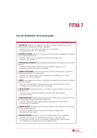 FITXA 7
Trucs per desentendre’s de la pressió grupal



 1. DISC RATLLAT: repeteix una vegada i una altra la mateixa resposta fins que la
 persona que et pressiona s’avorreixi i desisteixi.
    Exemple: Sí, sí… ja ho sé, però et dic que no vull fumar.
    Que passo de fumar, no ho necessito.
 2. INVERTIR ELS PAPERS: qüestiona la persona que et pressiona, obligant-la a justificar
 el seu propi comportament.
     Exemple: Però, tu qui et penses que ets per dir-me que haig
     de beure una cervesa?
 3. PROPOSAR UNA ALTERNATIVA: ofereix activitats alternatives a la conducta que et volen
 imposar.
     Exemple: Potser està bé, però si anem al rocòdrom segur que ens
     ho passarem millor que prenent cerveses.

 4. TROBAR ALIATS/ALIADES: buscar el recolzament d’altres persones per no sentir-te
 sol/sola pot dissuadir qui et pressiona.
     Exemple: Au, digues alguna cosa tu també, que sembla que sóc l’única
     persona a qui no li ve de gust.

 5. HUMOR: una resposta humorística, espontània o preparada per endavant t’ajudarà
 a sentir-te còmode.
     Exemple: De veritat que hi aniria, però tinc una colònia de polls i xinxes
     i t’asseguro que acabareu tots amb un zoològic.

 6. FER-NE CAS OMÍS: actua sense tenir en compte la situació, obviant-la com si no
 s’adrecés a tu.
     Exemple: Ei, ja li has tirat els trastos a aquella noia? No t’enganyis,
     que ho tens difícil.

 7. TROBAR UNA EXCUSA: ajorna la decisió esgrimint una excusa que t’eximeixi de fer el
 que et proposen sense mostrar el teu desacord.
     Exemple: Estaria bé, però aquesta tarda el meu germà i jo hem de fer
     un xafarranxo a l’habitació.

 8. CANVIAR DE GRUP: en determinats casos pot resultar l’únic mitjà per fer respectar
 les teves pròpies eleccions.
    Exemple: Aquesta tarda me n’aniré amb l’equip de futbol sala,
    per perdre un altre partit.

 9. RESPOSTA ASSERTIVA: respondre a la crítica mantenint la postura desitjada.
    Exemple: Sí, ja ho sé, em sembla bé el que dius…, però tot i així
    no vull beure alcohol. A més, no discutiré ni parlaré més d’aquest tema,
    jo us respecto i us demano que feu el mateix amb mi
 
