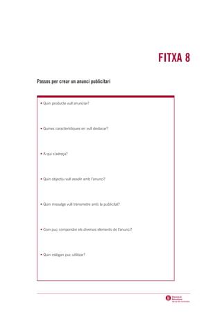 FITXA 8
Passos per crear un anunci publicitari



 • Quin producte vull anunciar?




 • Quines característiques en vull destacar?




 • A qui s’adreça?




 • Quin objectiu vull assolir amb l’anunci?




 • Quin missatge vull transmetre amb la publicitat?




 • Com puc compondre els diversos elements de l’anunci?




 • Quin eslògan puc utilitzar?
 