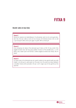 FITXA 9
Decidir sobre el meu futur



 Situació 1
 Demà tinc examen de matemàtiques. El vull aprovar, però no em ve de gust estu-
 diar més. De cop i volta un amic em ve a buscar. Em demana d’anar a fer un volt
 i que busquem altres amics per jugar un partit. M’ha convençut!



 Situació 2
 Una companya de classe m’ha demanat que li deixi un CD. El meu oncle m’ha
 regalat el darrer disc del meu grup preferit. Encara no l’he escoltat prou, i, si l’hi
 deixo, vés a saber quan me’l tornarà. L’última vegada va tardar dos mesos. No l’hi
 deixo!



 Situació 3
 La meva mare m’ha demanat que em quedi cuidant el meu germà petit que està
 malalt. Li he dit que sí, però quan se n’ha anat, me n’he anat a la meva habitació
 a escoltar música amb auriculars. Al cap i a la fi, segur que el meu germà ja s’ha
 adormit!
 