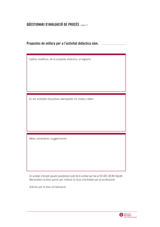 QÜESTIONARI D’AVALUACIÓ DE PROCÉS -página 2-




Propostes de millora per a l’activitat didàctica núm.



 Caldria modificar, de la proposta didàctica, el següent:




 En les activitats educatives plantejades he trobat a faltar:




 Altres comentaris i suggeriments:




 En acabar d'omplir aquest qüestionari pots fer-lo arribar per fax al 93 402 28 84 (Spott).
 Necessitem la teva opinió per millorar la Guia d'activitats per al professorat.

 Gràcies per la teva col·laboració
 