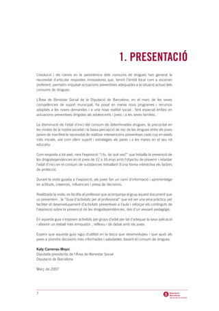 1. PRESENTACIÓ
L’evolució i els canvis en la panoràmica dels consums de drogues han generat la
necessitat d’articular respostes innovadores que, tenint l’àmbit local com a escenari
preferent, permetin impulsar actuacions preventives adequades a la situació actual dels
consums de drogues.

L’Àrea de Benestar Social de la Diputació de Barcelona, en el marc de les seves
competències de suport municipal, ha posat en marxa nous programes i recursos
adaptats a les noves demandes i a una nova realitat social , fent especial èmfasi en
actuacions preventives dirigides als adolescents i joves i a les seves famílies.

La disminució de l’edat d’inici del consum de determinades drogues, la precocitat en
les modes de la nostra societat i la baixa percepció de risc de les drogues entre els joves
posen de manifest la necessitat de realitzar intervencions preventives cada cop en edats
més inicials, així com oferir suport i estratègies als pares i a les mares en el seu rol
educatiu.

Com resposta a tot això, neix l’exposició “I tu, de què vas?” que treballa la prevenció de
les drogodependències en el joves de 12 a 16 anys amb l’objectiu de prevenir i retardar
l’edat d’inici en el consum de substàncies treballant d’una forma interactiva els factors
de protecció.

Durant la visita guiada a l’exposició, els joves fan un camí d’informació i aprenentatge
en actituds, creences, influències i presa de decisions.

Realitzada la visita, es facilita al professor que acompanya al grup aquest document que
us presentem , la “Guia d’activitats per al professorat” que vol ser una eina pràctica per
facilitar el desenvolupament d’activitats preventives a l’aula i reforçar els continguts de
l’exposició sobre la prevenció de les drogodependències, des d’un vessant pedagògic.

En aquesta guia s’exposen activitats per grups d’edat per tal d’adequar la seva aplicació
i afavorir un treball més enriquidor , reflexiu i de debat amb els joves.

Espero que aquesta guia sigui d’utilitat en la tasca que desenvolupeu i que ajudi als
joves a prendre decisions més informades i saludables davant el consum de drogues.

Katy Carrerras-Moysi
Diputada presidenta de l’Àrea de Benestar Social
Diputació de Barcelona

Març de 2007




7
 