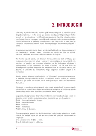 2. INTRODUCCIÓ
Cada any, el personal educatiu inverteix part del seu temps en la prevenció de les
drogodependències. I ho fan sense que existeixi cap tipus d’obligació legal. Ho fan
perquè, tot i la sobrecàrrega i les dificultats que pateixen en l’activitat educativa, saben
que l’educació és un component ineludible en la prevenció de les drogodependències.
Són conscients que la prevenció d’assumptes socials com aquest va més enllà de
l’educació, però també que sense aquest vessant pedagògic difícilment es pot portar a
terme.

Una educació que contribueixi, durant la infància i l’adolescència, al desenvolupament
de coneixements, actituds, valors i competències psicosocials útils per adoptar
decisions saludables, autònomes i responsables vers les drogues.

Per facilitar aquest procés, cal disposar d’eines pràctiques fàcils d’utilitzar, que
responguin al coneixement actual i incorporin les estratègies de comunicació més
efectives. A vegades, les propostes educatives de les institucions públiques i
organitzacions socials presenten un dèficit d’empatia, per la qual cosa no
aconsegueixen captar les necessitats i les possibilitats reals de l’educació. Per això, poc
després de presentar-los públicament, força programes queden relegats a la
immobilitat.

Atenent aquesta necessitat neix l’exposició I tu, de què vas?, una proposta per abordar
la prevenció de drogodependències amb l’adolescència de 12 a 16 anys en contextos
educatius, que poden ser escolars o d’un altre tipus (espais d’educació en el temps
lliure, etc.).

L’exposició es complementa amb aquesta guia, creada per aprofundir en els continguts
que s’hi tracta, que dóna continuïtat en cada espai educatiu a un procés de reflexió
susceptible d’afavorir estils de vida no condicionats per les drogues.

La guia educativa proposa el desenvolupament d’una dinàmica educativa per a cada un
dels cinc àmbits temàtics en què s’estructura l’exposició, que són els següents:
Àmbit 1: Informació sobre les drogues.
Àmbit 2: Creences i mites.
Àmbit 3: Actituds.
Àmbit 4: Influències.
Àmbit 5: Presa de decisions.

Es proposa abordar aquests cinc àmbits temàtics a través de cinc activitats per a cada
una de las franges d’edat en què es distribueixen les persones destinatàries de
l’exposició:
Grup I. Adolescència de 12 a 14 anys.
Grup II. Adolescència de 14 a 16 anys.


9
 
