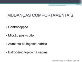 MUDANÇAS COMPORTAMENTAIS
• Contracepção
• Micção pós –coito
• Aumento da ingesta hídrica
• Estrogênio tópico na vagina
Recorrent urinary tract infection ,Up to date
 