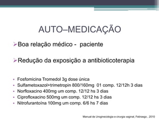 AUTO–MEDICAÇÃO
Boa relação médico - paciente
Redução da exposição a antibioticoterapia
• Fosfomicina Tromedol 3g dose única
• Sulfametoxazol+trimetropin 800/160mg 01 comp. 12/12h 3 dias
• Norfloxacino 400mg um comp. 12/12 hs 3 dias
• Ciprofloxacino 500mg um comp. 12/12 hs 3 dias
• Nitrofurantoína 100mg um comp. 6/6 hs 7 dias
Manual de Uroginecologia e cirurgia vaginal, Febrasgo , 2010
 