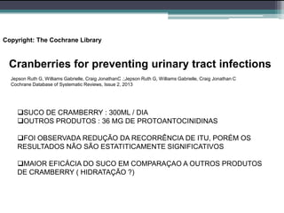 Copyright: The Cochrane Library
Cranberries for preventing urinary tract infections
Jepson Ruth G, Williams Gabrielle, Craig JonathanC .;Jepson Ruth G, Williams Gabrielle, Craig Jonathan C
Cochrane Database of Systematic Reviews, Issue 2, 2013
SUCO DE CRAMBERRY : 300ML / DIA
OUTROS PRODUTOS : 36 MG DE PROTOANTOCINIDINAS
FOI OBSERVADA REDUÇÃO DA RECORRÊNCIA DE ITU, PORÉM OS
RESULTADOS NÃO SÃO ESTATITICAMENTE SIGNIFICATIVOS
MAIOR EFICÁCIA DO SUCO EM COMPARAÇAO A OUTROS PRODUTOS
DE CRAMBERRY ( HIDRATAÇÃO ?)
 