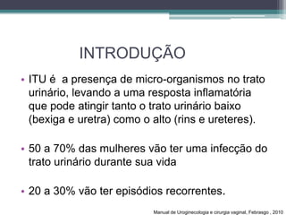 INTRODUÇÃO
• ITU é a presença de micro-organismos no trato
urinário, levando a uma resposta inflamatória
que pode atingir tanto o trato urinário baixo
(bexiga e uretra) como o alto (rins e ureteres).
• 50 a 70% das mulheres vão ter uma infecção do
trato urinário durante sua vida
• 20 a 30% vão ter episódios recorrentes.
Manual de Uroginecologia e cirurgia vaginal, Febrasgo , 2010
 