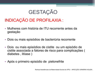 GESTAÇÃO
INDICAÇÃO DE PROFILAXIA :
• Mulheres com história de ITU recorrente antes da
gestação
• Dois ou mais episódios de bacteriúria recorrente
• Dois ou mais episódios de cistite ou um episódio de
cistite associada a fatores de risco para complicações (
diabetes , litíase )
• Após o primeiro episódio de pielonefrite
Rotinas Assistênciais da Maternidade Escola da UFRJ – INFECÇÃO URINÁRIA AGUDA .
 
