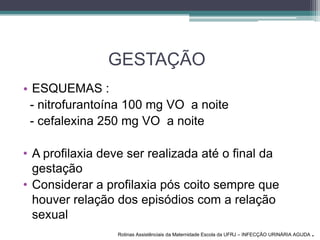GESTAÇÃO
• ESQUEMAS :
- nitrofurantoína 100 mg VO a noite
- cefalexina 250 mg VO a noite
• A profilaxia deve ser realizada até o final da
gestação
• Considerar a profilaxia pós coito sempre que
houver relação dos episódios com a relação
sexual
Rotinas Assistênciais da Maternidade Escola da UFRJ – INFECÇÃO URINÁRIA AGUDA .
 