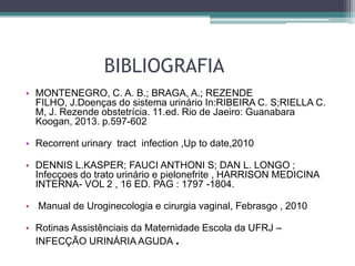 BIBLIOGRAFIA
• MONTENEGRO, C. A. B.; BRAGA, A.; REZENDE
FILHO, J.Doenças do sistema urinário In:RIBEIRA C. S;RIELLA C.
M, J. Rezende obstetrícia. 11.ed. Rio de Jaeiro: Guanabara
Koogan, 2013. p.597-602
• Recorrent urinary tract infection ,Up to date,2010
• DENNIS L.KASPER; FAUCI ANTHONI S; DAN L. LONGO ;
Infecçoes do trato urinário e pielonefrite , HARRISON MEDICINA
INTERNA- VOL 2 , 16 ED. PAG : 1797 -1804.
• Manual de Uroginecologia e cirurgia vaginal, Febrasgo , 2010
• Rotinas Assistênciais da Maternidade Escola da UFRJ –
INFECÇÃO URINÁRIA AGUDA .
 