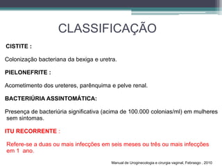 CLASSIFICAÇÃO
CISTITE :
Colonização bacteriana da bexiga e uretra.
PIELONEFRITE :
Acometimento dos ureteres, parênquima e pelve renal.
BACTERIÚRIA ASSINTOMÁTICA:
Presença de bacteriúria significativa (acima de 100.000 colonias/ml) em mulheres
sem sintomas.
ITU RECORRENTE :
Refere-se a duas ou mais infecções em seis meses ou três ou mais infecções
em 1 ano.
Manual de Uroginecologia e cirurgia vaginal, Febrasgo , 2010
 