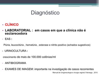 Diagnóstico
• CLÍNICO
• LABORATORIAL : em casos em que a clínica não é
esclarecedora
- EAS :
Piúria, leucocitúria , hematúria , esterase e nitrito positivo (achados sugestivos)
- URINOCULTURA :
crescimento de mais de 100.000 colônias/ml
- ANTIBIOGRAMA
- EXAMES DE IMAGEM: importante na investigação de casos recorrentes
Manual de Uroginecologia e cirurgia vaginal, Febrasgo , 2010
 