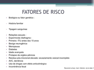 FATORES DE RISCO
• Biológico ou fator genético :
- História familiar
- Tipagem sanguínea
• Relações sexuais :
• Espermicida /diafragma :
• Primeira ITU antes dos 15 anos
• Bexiga neurogênica
• Menopausa
• Diabetes
• Idade avançada
• Prolapso de orgãos pélvicos
• Resíduo pós-miccional elevado: esvaziamento vesical incompleto
• AVC, demência
• Uso de drogas com efeito anticolinérgico
• Incontinência fecal
Recorrent urinary tract infection ,Up to date / O
 