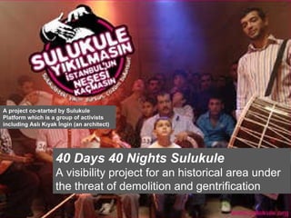 40 Days 40 Nights Sulukule A visibility project for an historical area under the threat of demolition and gentrification A project co-started by Sulukule Platform which is a group of activists including Aslı Kıyak İngin (an architect) 