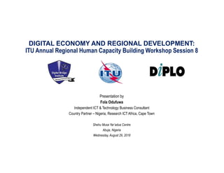 DIGITAL ECONOMY AND REGIONAL DEVELOPMENT:
ITU Annual Regional Human Capacity Building Workshop Session 8
Presentation by
Fola Odufuwa
Independent ICT & Technology Business Consultant
Country Partner – Nigeria, Research ICT Africa, Cape Town
Shehu Musa Yar’adua Centre
Abuja, Nigeria
Wednesday, August 29, 2018
 
