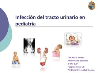 Infección del tracto urinario en
pediatría
Dra. Astrid Pezoa F.
Residente de pediatría
1° año 2014
Hospital Clínico UR
Pontificia Universidad Católica
 