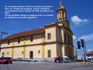 Itu, município paulista a 100 km da capital conquistou a fama  de “Cidade dos Exageros” graças a Simplício, um comediante ituano nascido em 1916, que faleceu em 2003. A Praça da Matriz abriga os exageros de Itu: um orelhão, um semáforo e muuuuitos gigantões. 
