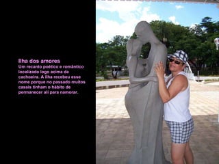 Ilha dos amores Um recanto poético e romântico localizado logo acima da  cachoeira. A ilha recebeu esse nome porque no passado muitos casais tinham o hábito de permanecer ali para namorar. 