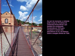 Ao sair do memorial, o visitante pode cruzar os 75 metros da centenária Ponte Pênsil, que também foi revitalizada. Construída em 1913 para recuperar o acesso dos pescadores ao rio, ela balança sobre a margem direita do Tietê. 
