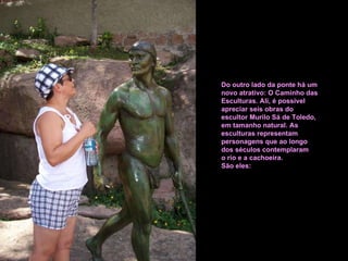 Do outro lado da ponte há um novo atrativo: O Caminho das Esculturas. Ali, é possível apreciar seis obras do escultor Murilo Sá de Toledo, em tamanho natural. As esculturas representam personagens que ao longo  dos séculos contemplaram o rio e a cachoeira.  São eles: 