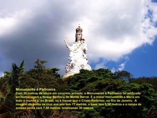 Monumento à Padroeira Com 30 metros de altura em concreto armado, o Monumento à Padroeira foi edificado em homenagem a Nossa Senhora do Monte Serrat. É o maior monumento a Maria em todo o mundo e, no Brasil, só é menor que o Cristo Redentor, no Rio de Janeiro.  A imagem da ponta da cruz aos pés tem 17 metros, a base tem 5,50 metros e a rampa de acesso conta com 7,50 metros, totalizando 30 metros.  