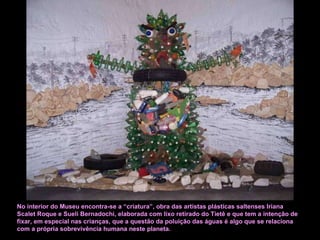 No interior do Museu encontra-se a “criatura”, obra das artistas plásticas saltenses Iriana Scalet Roque e Sueli Bernadochi, elaborada com lixo retirado do Tietê e que tem a intenção de fixar, em especial nas crianças, que a questão da poluição das águas é algo que se relaciona com a própria sobrevivência humana neste planeta.  
