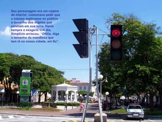 Seu personagem era um caipira do interior, costumava pedir que a esposa explicasse ao público o tamanho dos objetos que existiam em sua terra. Havia sempre o exagero. Um dia,  Simplício arriscou: “Ofélia, diga o tamanho da mandioca que tem lá na nossa cidade, em Itu”. 
