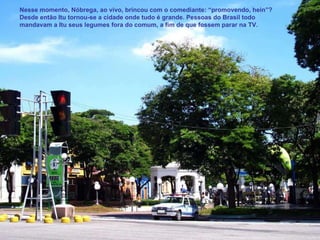 Nesse momento, Nóbrega, ao vivo, brincou com o comediante: “promovendo, hein”? Desde então Itu tornou-se a cidade onde tudo é grande. Pessoas do Brasil todo mandavam a Itu seus legumes fora do comum, a fim de que fossem parar na TV. 