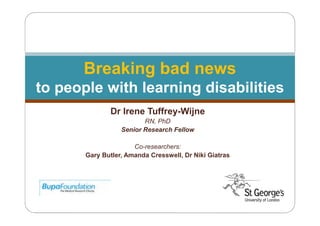 Breaking bad news
to people with learning disabilities
Dr Irene Tuffrey-Wijne
RN, PhD
Senior Research Fellow
Co-researchers:
Gary Butler, Amanda Cresswell, Dr Niki Giatras

 