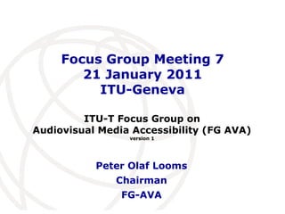 Focus Group Meeting 7
        21 January 2011
          ITU-Geneva

         ITU-T Focus Group on
Audiovisual Media Accessibility (FG AVA)
                 version 1




           Peter Olaf Looms
               Chairman
                FG-AVA                International
                                      Telecommunication
                                      Union
 