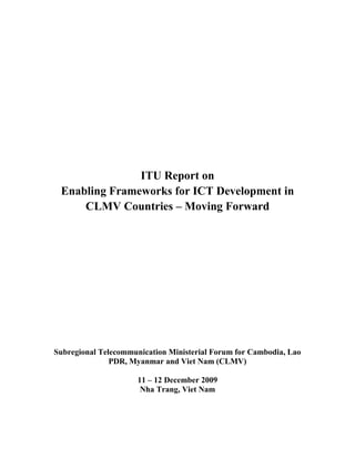 ITU Report on
 Enabling Frameworks for ICT Development in
     CLMV Countries – Moving Forward




Subregional Telecommunication Ministerial Forum for Cambodia, Lao
               PDR, Myanmar and Viet Nam (CLMV)

                      11 – 12 December 2009
                       Nha Trang, Viet Nam
 