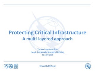 www.itu150.org
Protecting Critical Infrastructure
A multi-layered approach
Tomas Lamanauskas
Head, Corporate Strategy Division
21 April 2015
 