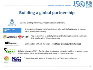 Committed to Connecting the World
16
Capacity building initiatives, joint consultations and more.
Best practices in cybercrime legislations, joint technical assistance to member
states, information sharing
Tap on expertise of globally recognized industry players and accelerate
info sharing with ITU member states
Building a global partnership
Collaboration with ABI Research – The Global Cybersecurity Index (GCI)
Collaboration with FIRST – To share best practices on computer incident response, engage
in joint events, facilitate affiliation of national CIRTS of member states
Collaboration with Member States – Regional Cybersecurity Centres
 
