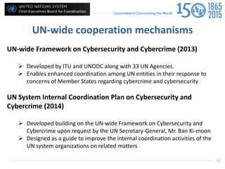 Committed to Connecting the World
UN-wide cooperation mechanisms
UN-wide Framework on Cybersecurity and Cybercrime (2013)
 Developed by ITU and UNODC along with 33 UN Agencies.
 Enables enhanced coordination among UN entities in their response to
concerns of Member States regarding cybercrime and cybersecurity
UN System Internal Coordination Plan on Cybersecurity and
Cybercrime (2014)
 Developed building on the UN-wide Framework on Cybersecurity and
Cybercrime upon request by the UN Secretary-General, Mr. Ban Ki-moon
 Designed as a guide to improve the internal coordination activities of the
UN system organizations on related matters
17
 