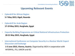 Committed to Connecting the World
• Cyberdrill for African Region
5-7 May 2015, Kigali, Rwanda
• Cyberdrill for Arab Region
17-19 May 2015, Hurghada, Egypt
• Capacity Building Programme on Critical National Infrastructure Protection
20-21 May 2015, Hurghada, Egypt
• International Conference on Computer Security in a Nuclear World: Expert
Discussion and Exchange
1-5 June 2015, Vienna, Austria. Organized by IAEA in cooperation with
INTERPOL, ITU, UNICRI and IEC
18
Upcoming Relevant Events
 