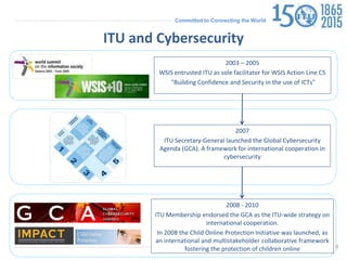 Committed to Connecting the World
ITU and Cybersecurity
2003 – 2005
WSIS entrusted ITU as sole facilitator for WSIS Action Line C5
“Building Confidence and Security in the use of ICTs”
2007
ITU Secretary-General launched the Global Cybersecurity
Agenda (GCA). A framework for international cooperation in
cybersecurity
2008 - 2010
ITU Membership endorsed the GCA as the ITU-wide strategy on
international cooperation.
In 2008 the Child Online Protection Initiative was launched, as
an international and multistakeholder collaborative framework
fostering the protection of children online 9
 