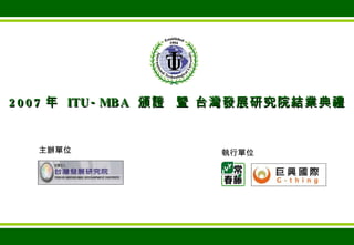 2007 年  ITU-MBA  頒證  暨 台灣發展研究院結業典禮 主辦單位 執行單位 