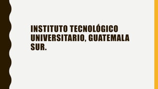 INSTITUTO TECNOLÓGICO
UNIVERSITARIO, GUATEMALA
SUR.
 