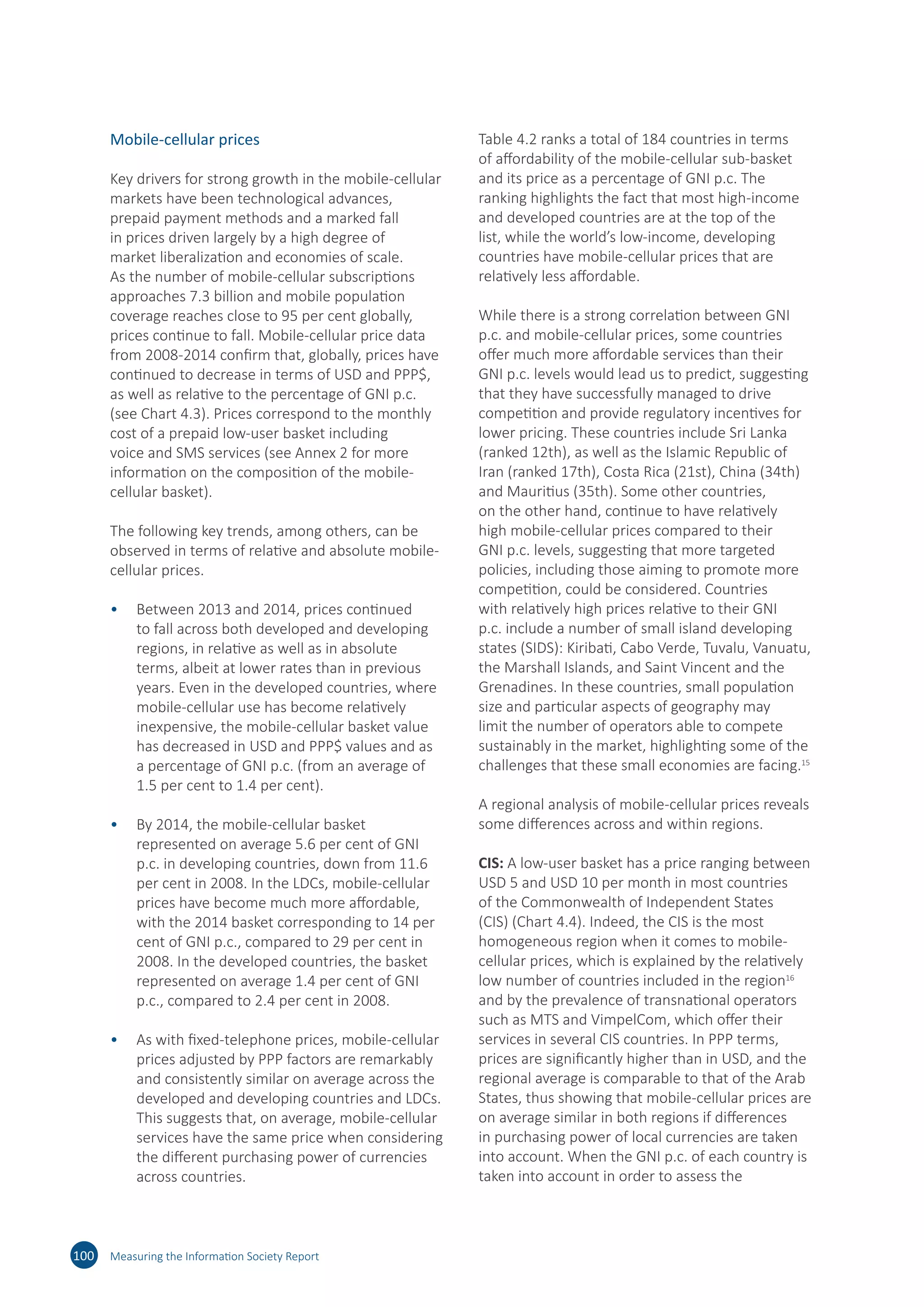 Mobile-cellular prices
Key drivers for strong growth in the mobile-cellular
markets have been technological advances,
prepaid payment methods and a marked fall
in prices driven largely by a high degree of
market liberalization and economies of scale.
As the number of mobile-cellular subscriptions
approaches 7.3 billion and mobile population
coverage reaches close to 95 per cent globally,
prices continue to fall. Mobile-cellular price data
from 2008-2014 confirm that, globally, prices have
continued to decrease in terms of USD and PPP$,
as well as relative to the percentage of GNI p.c.
(see Chart 4.3). Prices correspond to the monthly
cost of a prepaid low-user basket including
voice and SMS services (see Annex 2 for more
information on the composition of the mobile-
cellular basket).
The following key trends, among others, can be
observed in terms of relative and absolute mobile-
cellular prices.
•	 Between 2013 and 2014, prices continued
to fall across both developed and developing
regions, in relative as well as in absolute
terms, albeit at lower rates than in previous
years. Even in the developed countries, where
mobile-cellular use has become relatively
inexpensive, the mobile-cellular basket value
has decreased in USD and PPP$ values and as
a percentage of GNI p.c. (from an average of
1.5 per cent to 1.4 per cent).
•	 By 2014, the mobile-cellular basket
represented on average 5.6 per cent of GNI
p.c. in developing countries, down from 11.6
per cent in 2008. In the LDCs, mobile-cellular
prices have become much more affordable,
with the 2014 basket corresponding to 14 per
cent of GNI p.c., compared to 29 per cent in
2008. In the developed countries, the basket
represented on average 1.4 per cent of GNI
p.c., compared to 2.4 per cent in 2008.
•	 As with fixed-telephone prices, mobile-cellular
prices adjusted by PPP factors are remarkably
and consistently similar on average across the
developed and developing countries and LDCs.
This suggests that, on average, mobile-cellular
services have the same price when considering
the different purchasing power of currencies
across countries.
Table 4.2 ranks a total of 184 countries in terms
of affordability of the mobile-cellular sub-basket
and its price as a percentage of GNI p.c. The
ranking highlights the fact that most high-income
and developed countries are at the top of the
list, while the world’s low-income, developing
countries have mobile‑cellular prices that are
relatively less affordable.
While there is a strong correlation between GNI
p.c. and mobile-cellular prices, some countries
offer much more affordable services than their
GNI p.c. levels would lead us to predict, suggesting
that they have successfully managed to drive
competition and provide regulatory incentives for
lower pricing. These countries include Sri Lanka
(ranked 12th), as well as the Islamic Republic of
Iran (ranked 17th), Costa Rica (21st), China (34th)
and Mauritius (35th). Some other countries,
on the other hand, continue to have relatively
high mobile-cellular prices compared to their
GNI p.c. levels, suggesting that more targeted
policies, including those aiming to promote more
competition, could be considered. Countries
with relatively high prices relative to their GNI
p.c. include a number of small island developing
states (SIDS): Kiribati, Cabo Verde, Tuvalu, Vanuatu,
the Marshall Islands, and Saint Vincent and the
Grenadines. In these countries, small population
size and particular aspects of geography may
limit the number of operators able to compete
sustainably in the market, highlighting some of the
challenges that these small economies are facing.15
A regional analysis of mobile-cellular prices reveals
some differences across and within regions.
CIS: A low-user basket has a price ranging between
USD 5 and USD 10 per month in most countries
of the Commonwealth of Independent States
(CIS) (Chart 4.4). Indeed, the CIS is the most
homogeneous region when it comes to mobile-
cellular prices, which is explained by the relatively
low number of countries included in the region16
and by the prevalence of transnational operators
such as MTS and VimpelCom, which offer their
services in several CIS countries. In PPP terms,
prices are significantly higher than in USD, and the
regional average is comparable to that of the Arab
States, thus showing that mobile-cellular prices are
on average similar in both regions if differences
in purchasing power of local currencies are taken
into account. When the GNI p.c. of each country is
taken into account in order to assess the
100 Measuring the Information Society Report
 