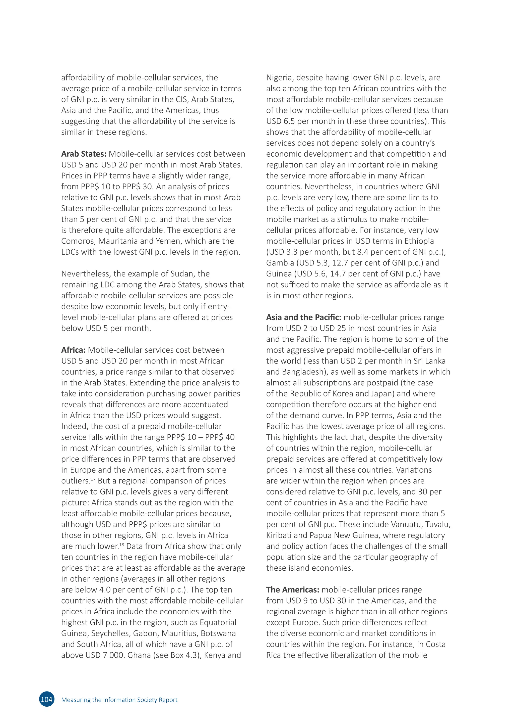 affordability of mobile-cellular services, the
average price of a mobile-cellular service in terms
of GNI p.c. is very similar in the CIS, Arab States,
Asia and the Pacific, and the Americas, thus
suggesting that the affordability of the service is
similar in these regions.
Arab States: Mobile-cellular services cost between
USD 5 and USD 20 per month in most Arab States.
Prices in PPP terms have a slightly wider range,
from PPP$ 10 to PPP$ 30. An analysis of prices
relative to GNI p.c. levels shows that in most Arab
States mobile-cellular prices correspond to less
than 5 per cent of GNI p.c. and that the service
is therefore quite affordable. The exceptions are
Comoros, Mauritania and Yemen, which are the
LDCs with the lowest GNI p.c. levels in the region.
Nevertheless, the example of Sudan, the
remaining LDC among the Arab States, shows that
affordable mobile-cellular services are possible
despite low economic levels, but only if entry-
level mobile-cellular plans are offered at prices
below USD 5 per month.
Africa: Mobile-cellular services cost between
USD 5 and USD 20 per month in most African
countries, a price range similar to that observed
in the Arab States. Extending the price analysis to
take into consideration purchasing power parities
reveals that differences are more accentuated
in Africa than the USD prices would suggest.
Indeed, the cost of a prepaid mobile‑cellular
service falls within the range PPP$ 10 – PPP$ 40
in most African countries, which is similar to the
price differences in PPP terms that are observed
in Europe and the Americas, apart from some
outliers.17
But a regional comparison of prices
relative to GNI p.c. levels gives a very different
picture: Africa stands out as the region with the
least affordable mobile-cellular prices because,
although USD and PPP$ prices are similar to
those in other regions, GNI p.c. levels in Africa
are much lower.18
Data from Africa show that only
ten countries in the region have mobile-cellular
prices that are at least as affordable as the average
in other regions (averages in all other regions
are below 4.0 per cent of GNI p.c.). The top ten
countries with the most affordable mobile-cellular
prices in Africa include the economies with the
highest GNI p.c. in the region, such as Equatorial
Guinea, Seychelles, Gabon, Mauritius, Botswana
and South Africa, all of which have a GNI p.c. of
above USD 7 000. Ghana (see Box 4.3), Kenya and
Nigeria, despite having lower GNI p.c. levels, are
also among the top ten African countries with the
most affordable mobile-cellular services because
of the low mobile-cellular prices offered (less than
USD 6.5 per month in these three countries). This
shows that the affordability of mobile‑cellular
services does not depend solely on a country’s
economic development and that competition and
regulation can play an important role in making
the service more affordable in many African
countries. Nevertheless, in countries where GNI
p.c. levels are very low, there are some limits to
the effects of policy and regulatory action in the
mobile market as a stimulus to make mobile-
cellular prices affordable. For instance, very low
mobile-cellular prices in USD terms in Ethiopia
(USD 3.3 per month, but 8.4 per cent of GNI p.c.),
Gambia (USD 5.3, 12.7 per cent of GNI p.c.) and
Guinea (USD 5.6, 14.7 per cent of GNI p.c.) have
not sufficed to make the service as affordable as it
is in most other regions.
Asia and the Pacific: mobile-cellular prices range
from USD 2 to USD 25 in most countries in Asia
and the Pacific. The region is home to some of the
most aggressive prepaid mobile-cellular offers in
the world (less than USD 2 per month in Sri Lanka
and Bangladesh), as well as some markets in which
almost all subscriptions are postpaid (the case
of the Republic of Korea and Japan) and where
competition therefore occurs at the higher end
of the demand curve. In PPP terms, Asia and the
Pacific has the lowest average price of all regions.
This highlights the fact that, despite the diversity
of countries within the region, mobile-cellular
prepaid services are offered at competitively low
prices in almost all these countries. Variations
are wider within the region when prices are
considered relative to GNI p.c. levels, and 30 per
cent of countries in Asia and the Pacific have
mobile-cellular prices that represent more than 5
per cent of GNI p.c. These include Vanuatu, Tuvalu,
Kiribati and Papua New Guinea, where regulatory
and policy action faces the challenges of the small
population size and the particular geography of
these island economies.
The Americas: mobile-cellular prices range
from USD 9 to USD 30 in the Americas, and the
regional average is higher than in all other regions
except Europe. Such price differences reflect
the diverse economic and market conditions in
countries within the region. For instance, in Costa
Rica the effective liberalization of the mobile
104 Measuring the Information Society Report
 