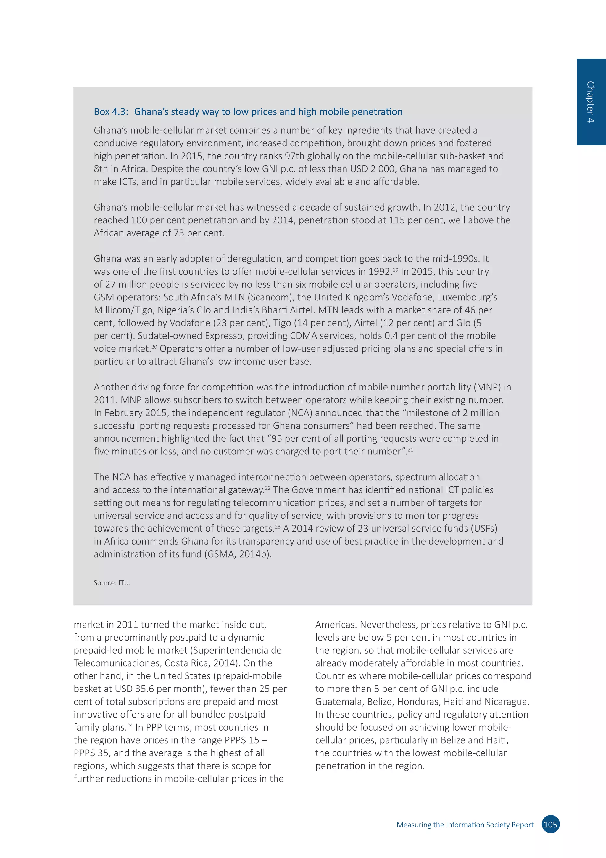 market in 2011 turned the market inside out,
from a predominantly postpaid to a dynamic
prepaid-led mobile market (Superintendencia de
Telecomunicaciones, Costa Rica, 2014). On the
other hand, in the United States (prepaid-mobile
basket at USD 35.6 per month), fewer than 25 per
cent of total subscriptions are prepaid and most
innovative offers are for all-bundled postpaid
family plans.24
In PPP terms, most countries in
the region have prices in the range PPP$ 15 –
PPP$ 35, and the average is the highest of all
regions, which suggests that there is scope for
further reductions in mobile-cellular prices in the
Americas. Nevertheless, prices relative to GNI p.c.
levels are below 5 per cent in most countries in
the region, so that mobile-cellular services are
already moderately affordable in most countries.
Countries where mobile-cellular prices correspond
to more than 5 per cent of GNI p.c. include
Guatemala, Belize, Honduras, Haiti and Nicaragua.
In these countries, policy and regulatory attention
should be focused on achieving lower mobile-
cellular prices, particularly in Belize and Haiti,
the countries with the lowest mobile-cellular
penetration in the region.
Measuring the Information Society Report 105
Chapter4
Box 4.3:	 Ghana’s steady way to low prices and high mobile penetration
Ghana’s mobile-cellular market combines a number of key ingredients that have created a
conducive regulatory environment, increased competition, brought down prices and fostered
high penetration. In 2015, the country ranks 97th globally on the mobile-cellular sub-basket and
8th in Africa. Despite the country’s low GNI p.c. of less than USD 2 000, Ghana has managed to
make ICTs, and in particular mobile services, widely available and affordable.
Ghana’s mobile-cellular market has witnessed a decade of sustained growth. In 2012, the country
reached 100 per cent penetration and by 2014, penetration stood at 115 per cent, well above the
African average of 73 per cent.
Ghana was an early adopter of deregulation, and competition goes back to the mid-1990s. It
was one of the first countries to offer mobile-cellular services in 1992.19
In 2015, this country
of 27 million people is serviced by no less than six mobile cellular operators, including five
GSM operators: South Africa’s MTN (Scancom), the United Kingdom’s Vodafone, Luxembourg’s
Millicom/Tigo, Nigeria’s Glo and India’s Bharti Airtel. MTN leads with a market share of 46 per
cent, followed by Vodafone (23 per cent), Tigo (14 per cent), Airtel (12 per cent) and Glo (5
per cent). Sudatel-owned Expresso, providing CDMA services, holds 0.4 per cent of the mobile
voice market.20
Operators offer a number of low-user adjusted pricing plans and special offers in
particular to attract Ghana’s low-income user base.
Another driving force for competition was the introduction of mobile number portability (MNP) in
2011. MNP allows subscribers to switch between operators while keeping their existing number.
In February 2015, the independent regulator (NCA) announced that the “milestone of 2 million
successful porting requests processed for Ghana consumers” had been reached. The same
announcement highlighted the fact that “95 per cent of all porting requests were completed in
five minutes or less, and no customer was charged to port their number”.21
The NCA has effectively managed interconnection between operators, spectrum allocation
and access to the international gateway.22
The Government has identified national ICT policies
setting out means for regulating telecommunication prices, and set a number of targets for
universal service and access and for quality of service, with provisions to monitor progress
towards the achievement of these targets.23
A 2014 review of 23 universal service funds (USFs)
in Africa commends Ghana for its transparency and use of best practice in the development and
administration of its fund (GSMA, 2014b).
Source: ITU.
 